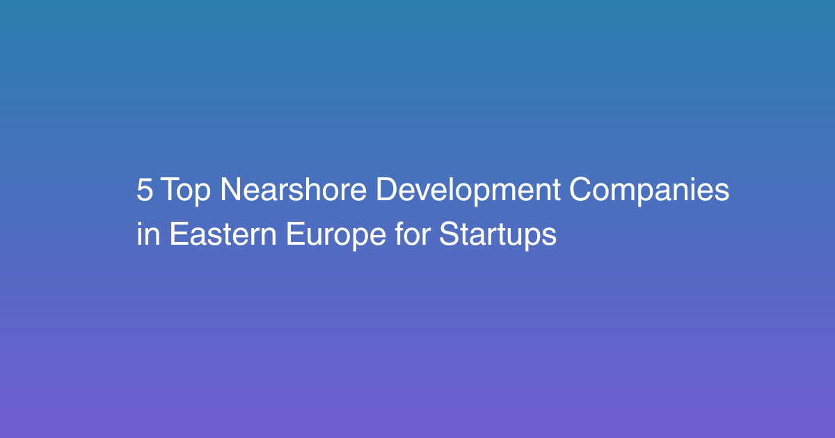 5 Top Nearshore Development Companies in Eastern Europe for Startups